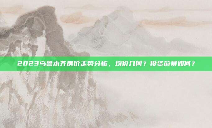 2023烏魯木齊房價(jià)走勢分析，均價(jià)幾何,？投資前景如何,？
