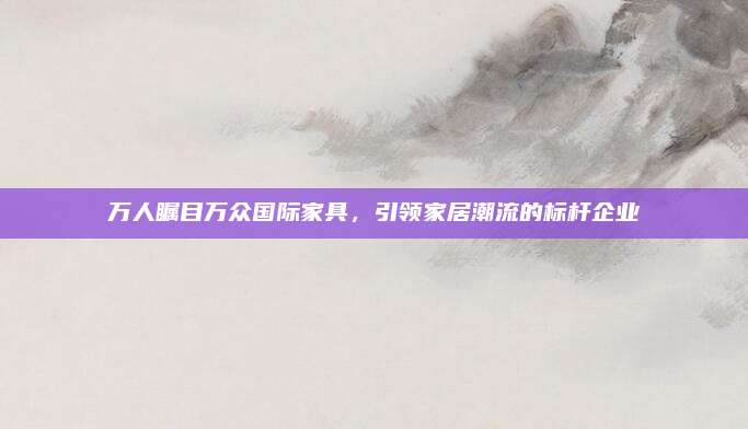萬人矚目萬眾國際家具,，引領(lǐng)家居潮流的標(biāo)桿企業(yè)