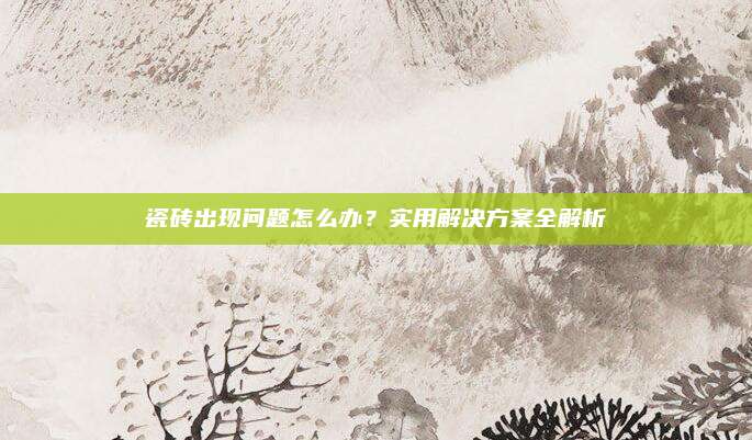 瓷磚出現(xiàn)問題怎么辦,？實(shí)用解決方案全解析