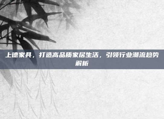 上德家具,，打造高品質(zhì)家居生活,，引領(lǐng)行業(yè)潮流趨勢(shì)解析