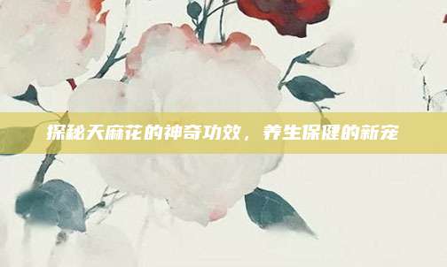 探秘天麻花的神奇功效,，養(yǎng)生保健的新寵