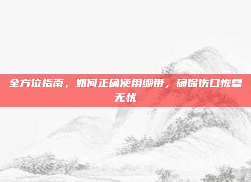 全方位指南，如何正確使用繃帶,，確保傷口恢復(fù)無(wú)憂