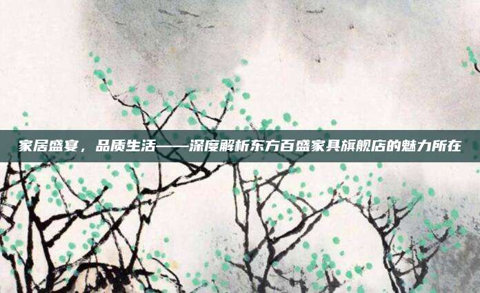 家居盛宴,，品質(zhì)生活——深度解析東方百盛家具旗艦店的魅力所在