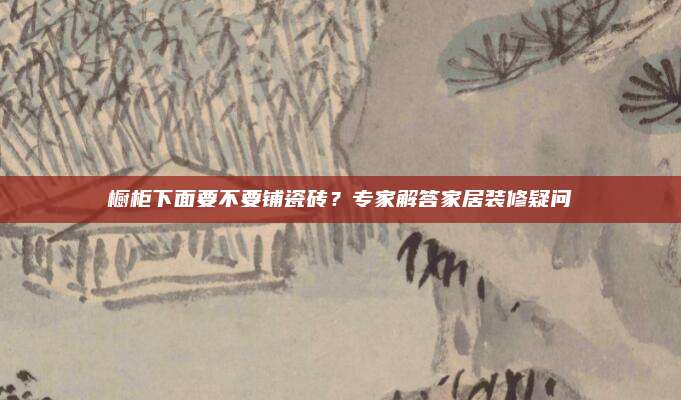 櫥柜下面要不要鋪瓷磚？專家解答家居裝修疑問