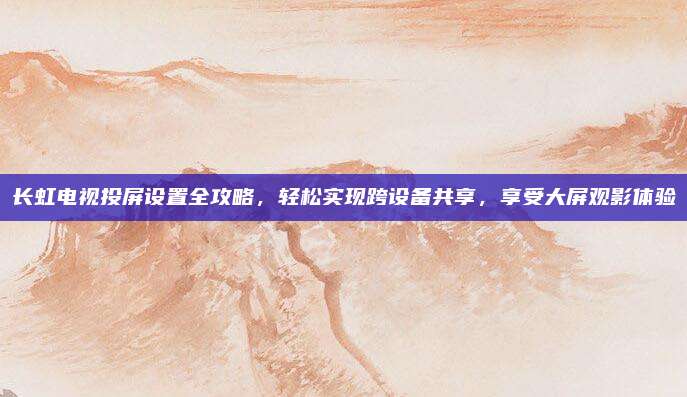 長(zhǎng)虹電視投屏設(shè)置全攻略，輕松實(shí)現(xiàn)跨設(shè)備共享,，享受大屏觀影體驗(yàn)
