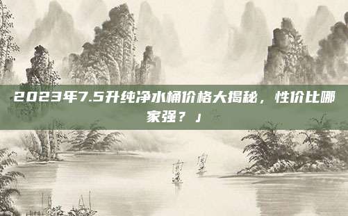 2023年7.5升純凈水桶價格大揭秘,，性價比哪家強？」