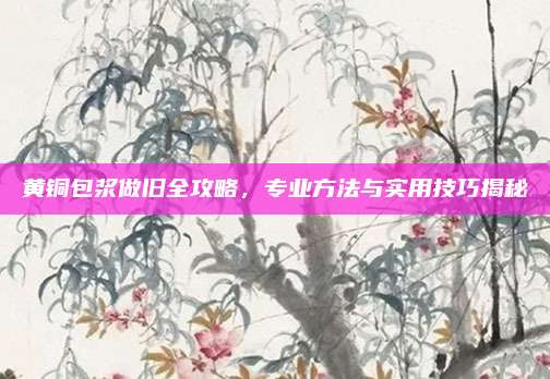 黃銅包漿做舊全攻略,，專業(yè)方法與實用技巧揭秘