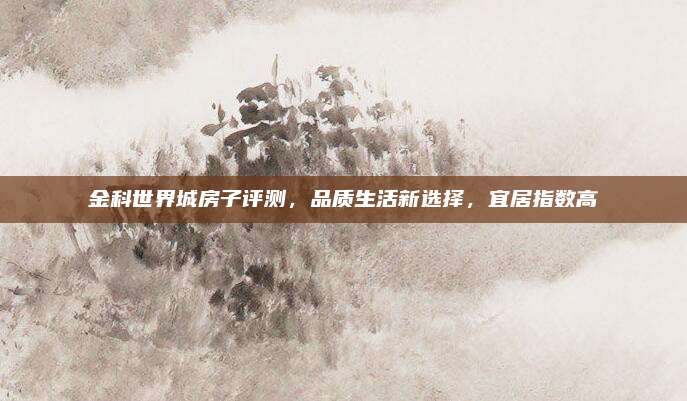 金科世界城房子評測,，品質(zhì)生活新選擇,，宜居指數(shù)高