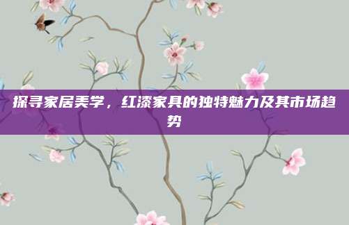 探尋家居美學(xué),，紅漆家具的獨特魅力及其市場趨勢