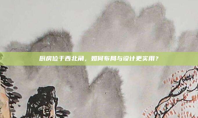 廚房位于西北角，如何布局與設(shè)計(jì)更實(shí)用,？