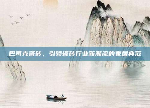 巴司克瓷磚，引領(lǐng)瓷磚行業(yè)新潮流的家居典范
