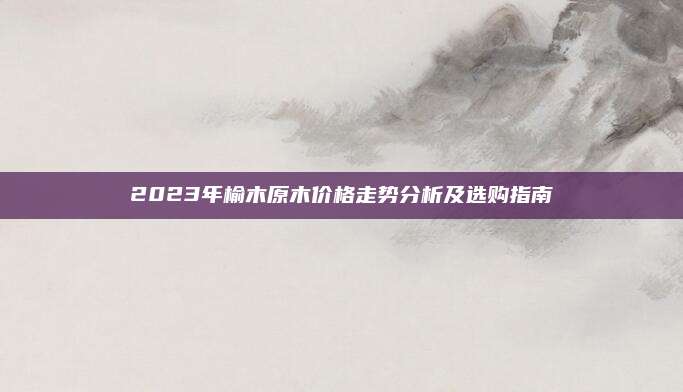 2023年榆木原木價格走勢分析及選購指南