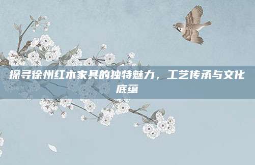 探尋徐州紅木家具的獨特魅力，工藝傳承與文化底蘊