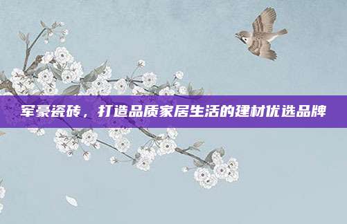 軍豪瓷磚,，打造品質(zhì)家居生活的建材優(yōu)選品牌