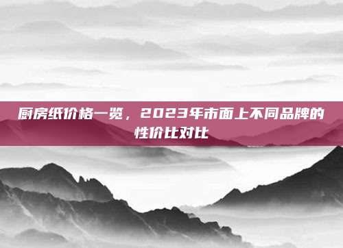 廚房紙價格一覽，2023年市面上不同品牌的性價比對比