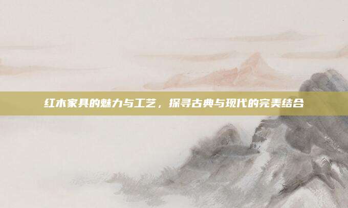 紅木家具的魅力與工藝,，探尋古典與現(xiàn)代的完美結(jié)合