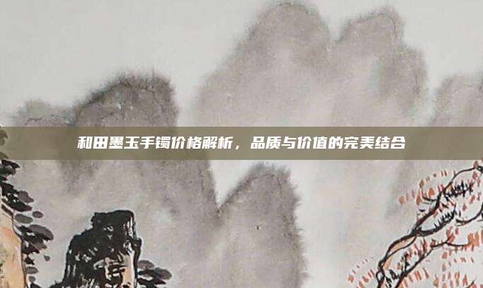 和田墨玉手鐲價格解析,，品質(zhì)與價值的完美結(jié)合