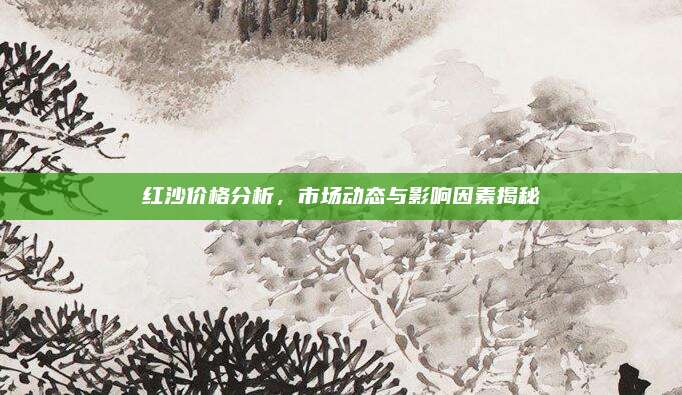 紅沙價(jià)格分析，市場(chǎng)動(dòng)態(tài)與影響因素揭秘
