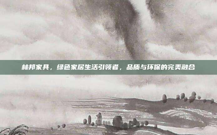 林邦家具，綠色家居生活引領者,，品質(zhì)與環(huán)保的完美融合