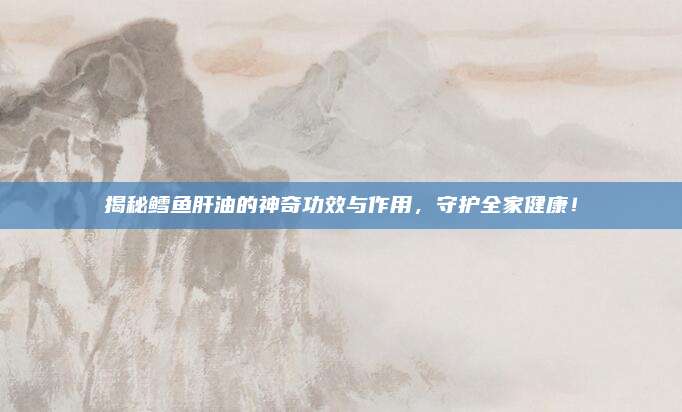 揭秘鱈魚肝油的神奇功效與作用,，守護全家健康,！