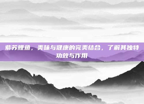 紫蘇鯉魚(yú),，美味與健康的完美結(jié)合，了解其獨(dú)特功效與作用