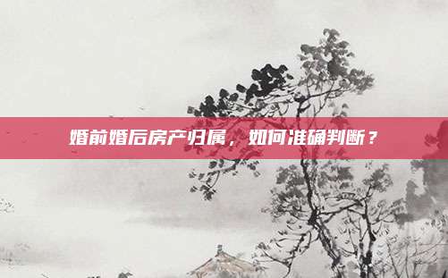 婚前婚后房產(chǎn)歸屬,，如何準(zhǔn)確判斷？