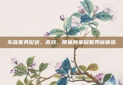 東營(yíng)家具配送,，高效,、便捷的家居服務(wù)新體驗(yàn)