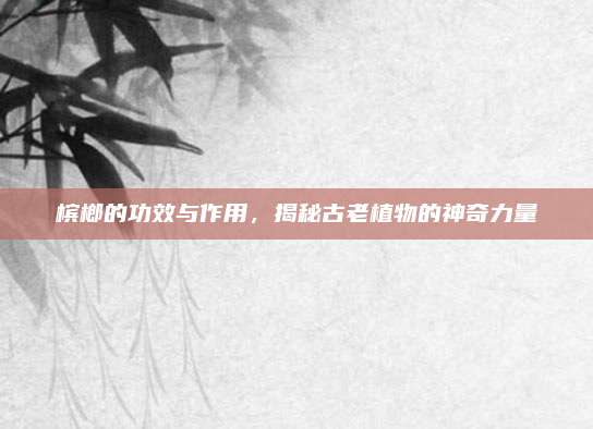 檳榔的功效與作用，揭秘古老植物的神奇力量