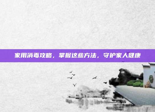 家用消毒攻略,，掌握這些方法，守護(hù)家人健康