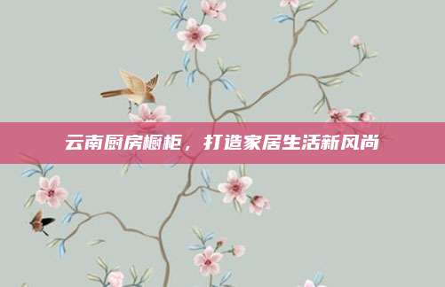 云南廚房櫥柜,，打造家居生活新風尚