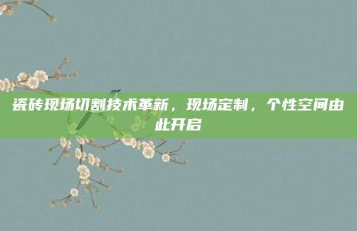 瓷磚現(xiàn)場切割技術(shù)革新,，現(xiàn)場定制，個性空間由此開啟