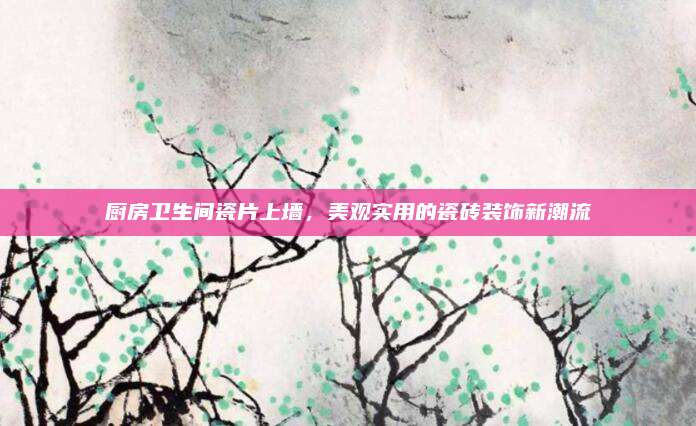 廚房衛(wèi)生間瓷片上墻,，美觀實用的瓷磚裝飾新潮流