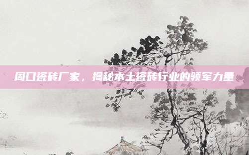 周口瓷磚廠家，揭秘本土瓷磚行業(yè)的領(lǐng)軍力量