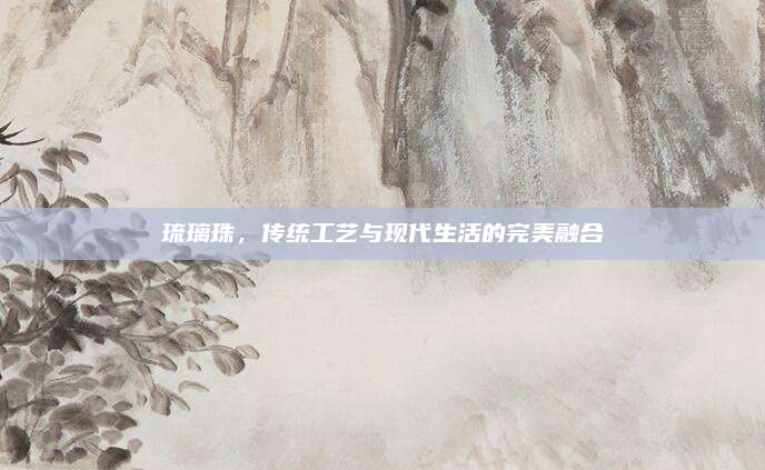 琉璃珠,，傳統(tǒng)工藝與現(xiàn)代生活的完美融合