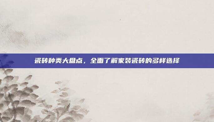 瓷磚種類大盤點,，全面了解家裝瓷磚的多樣選擇