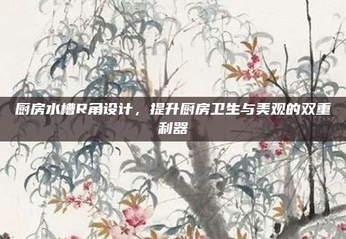 廚房水槽R角設(shè)計，提升廚房衛(wèi)生與美觀的雙重利器