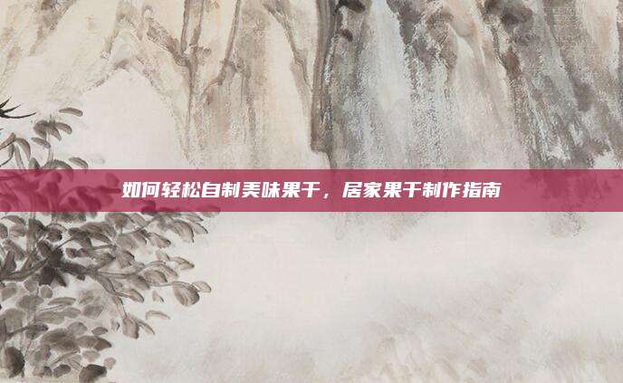 如何輕松自制美味果干，居家果干制作指南