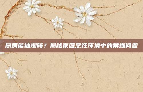 廚房能抽煙嗎？揭秘家庭烹飪環(huán)境中的禁煙問(wèn)題