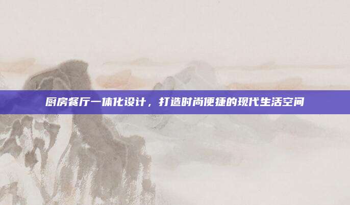 廚房餐廳一體化設(shè)計(jì),，打造時(shí)尚便捷的現(xiàn)代生活空間