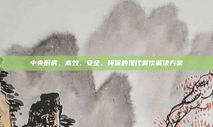 中央廚房,，高效,、安全、環(huán)保的現(xiàn)代餐飲解決方案