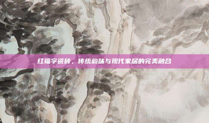 紅福字瓷磚,，傳統(tǒng)韻味與現(xiàn)代家居的完美融合