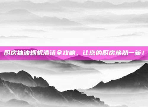 廚房抽油煙機清潔全攻略，讓您的廚房煥然一新,！