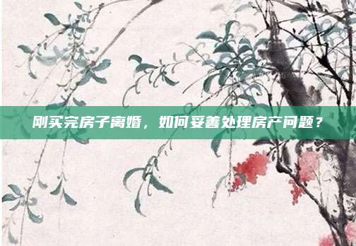 剛買完房子離婚,，如何妥善處理房產(chǎn)問題？