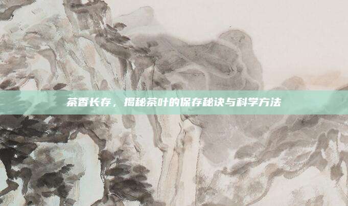 茶香長存,，揭秘茶葉的保存秘訣與科學(xué)方法
