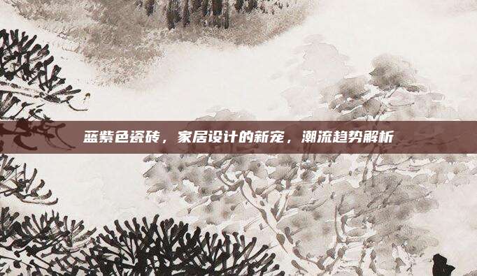 藍(lán)紫色瓷磚，家居設(shè)計(jì)的新寵，潮流趨勢解析