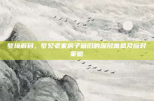 夢(mèng)境解碼，夢(mèng)見老家房子破舊的深層寓意及應(yīng)對(duì)策略