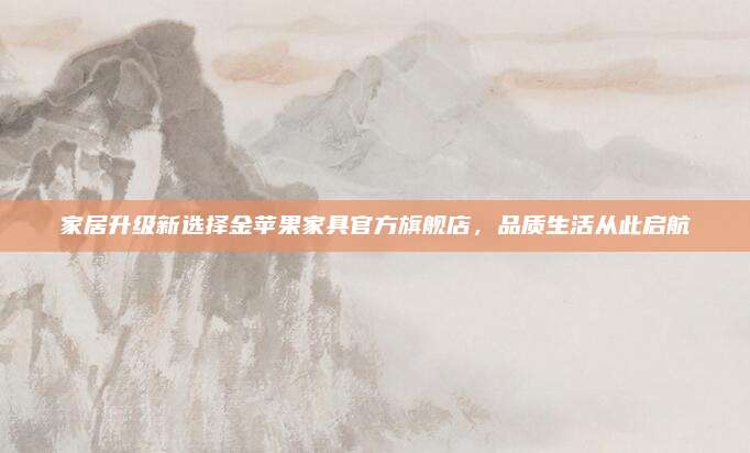 家居升級(jí)新選擇金蘋果家具官方旗艦店，品質(zhì)生活從此啟航