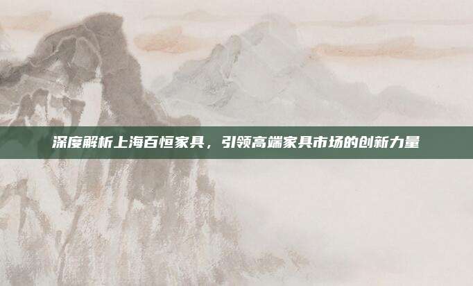深度解析上海百恒家具,，引領(lǐng)高端家具市場的創(chuàng)新力量
