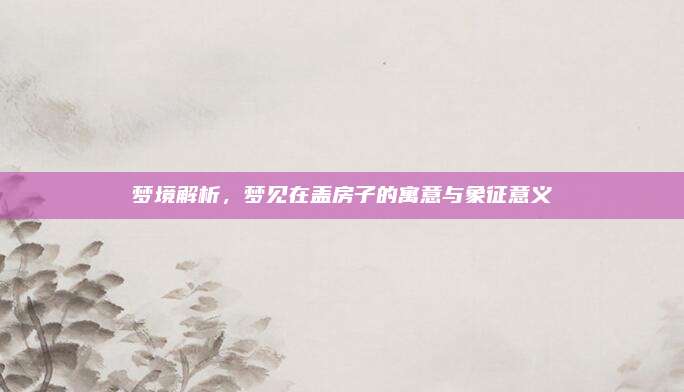 夢境解析,，夢見在蓋房子的寓意與象征意義