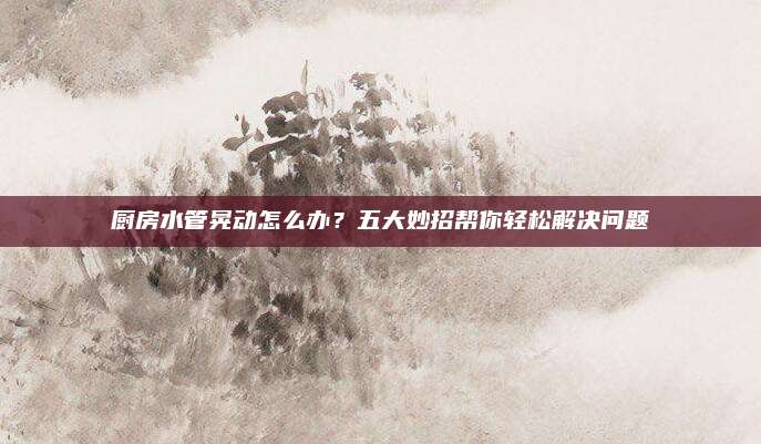 廚房水管晃動怎么辦,？五大妙招幫你輕松解決問題